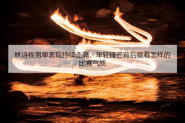 林诗栋男单表现持续走高，年轻锋芒背后藏着怎样的比赛气质